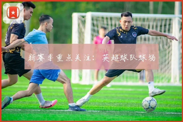 新赛季重点关注：英超球队球场