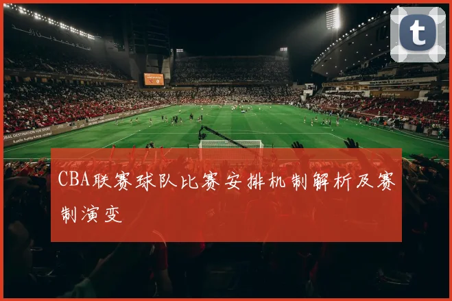 CBA联赛球队比赛安排机制解析及赛制演变