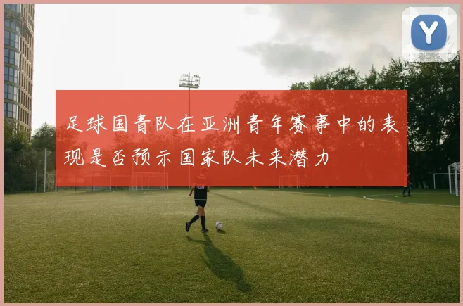足球国青队在亚洲青年赛事中的表现是否预示国家队未来潜力