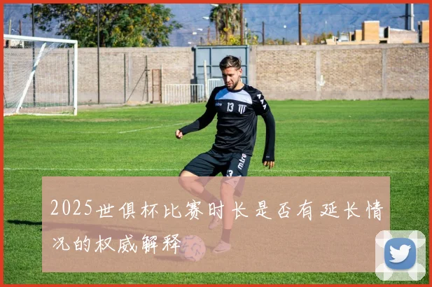 2025世俱杯比赛时长是否有延长情况的权威解释